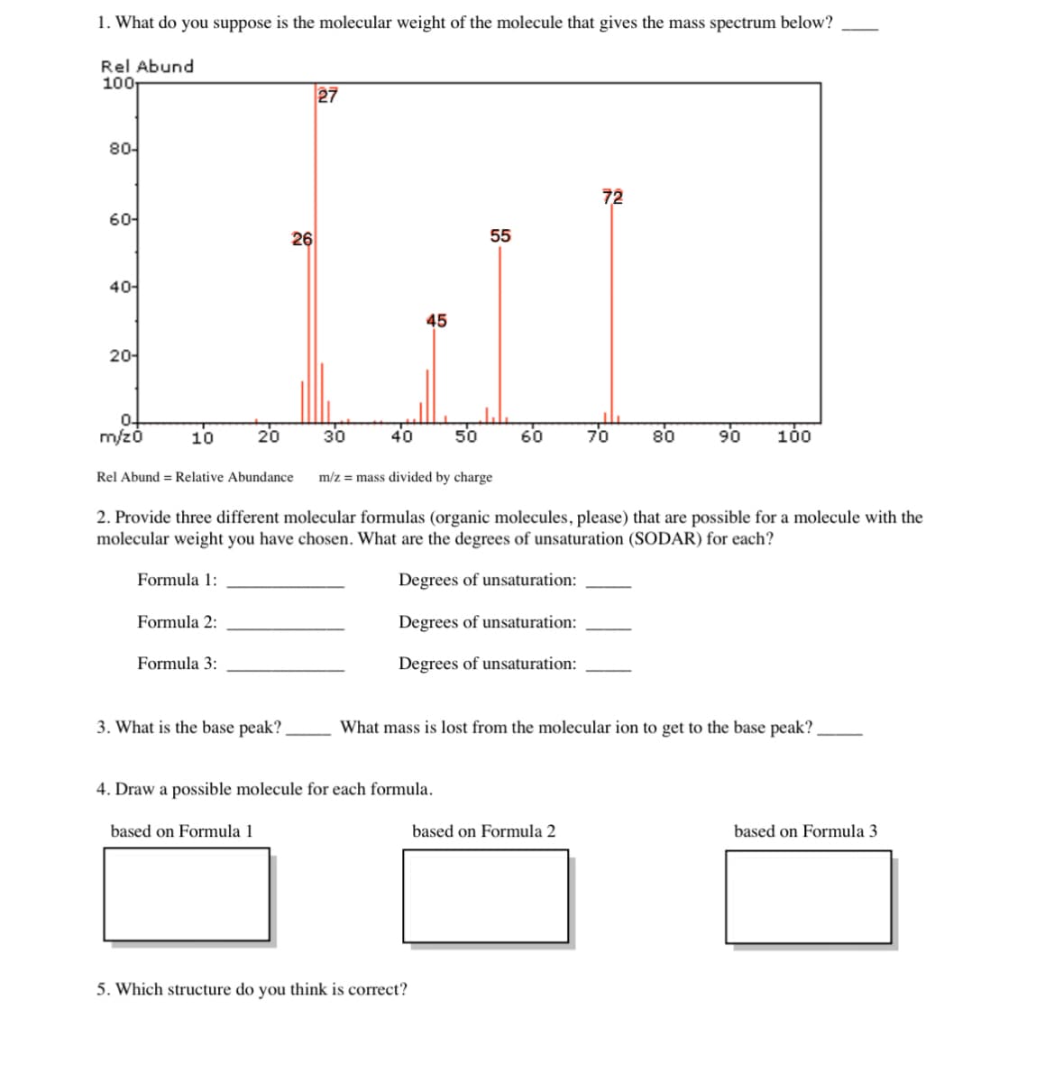 1. What do you suppose is the molecular weight of the molecule that gives the mass spectrum below?
27
Hai
55
26
45
30
40
50
Rel Abund
100r
80-
60-
40-
20-
0-
m/z0
10
Rel Abund = Relative Abundance
Formula 1:
20
Formula 2:
Formula 3:
m/z = mass divided by charge
3. What is the base peak?
2. Provide three different molecular formulas (organic molecules, please) that are possible for a molecule with the
molecular weight you have chosen. What are the degrees of unsaturation (SODAR) for each?
Degrees of unsaturation:
Degrees of unsaturation:
Degrees of unsaturation:
60
4. Draw a possible molecule for each formula.
based on Formula 1
5. Which structure do you think is correct?
72
70
based on Formula 2
80
What mass is lost from the molecular ion to get to the base peak?
90 100
based on Formula 3