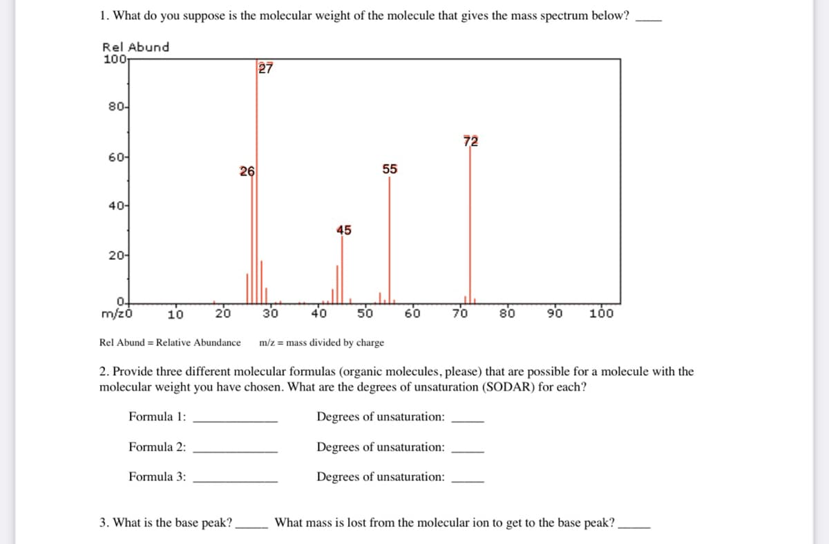 1. What do you suppose is the molecular weight of the molecule that gives the mass spectrum below?
Rel Abund
27
M.
26
55
45
100T
80-
60-
40-
20-
0
m/z0
10
Rel Abund Relative Abundance
Formula 1:
20
Formula 2:
Formula 3:
30
3. What is the base peak?
40 50
60
72
70
m/z= mass divided by charge
2. Provide three different molecular formulas (organic molecules, please) that are possible for a molecule with the
molecular weight you have chosen. What are the degrees of unsaturation (SODAR) for each?
Degrees of unsaturation:
Degrees of unsaturation:
Degrees of unsaturation:
80
90
100
What mass is lost from the molecular ion to get to the base peak?