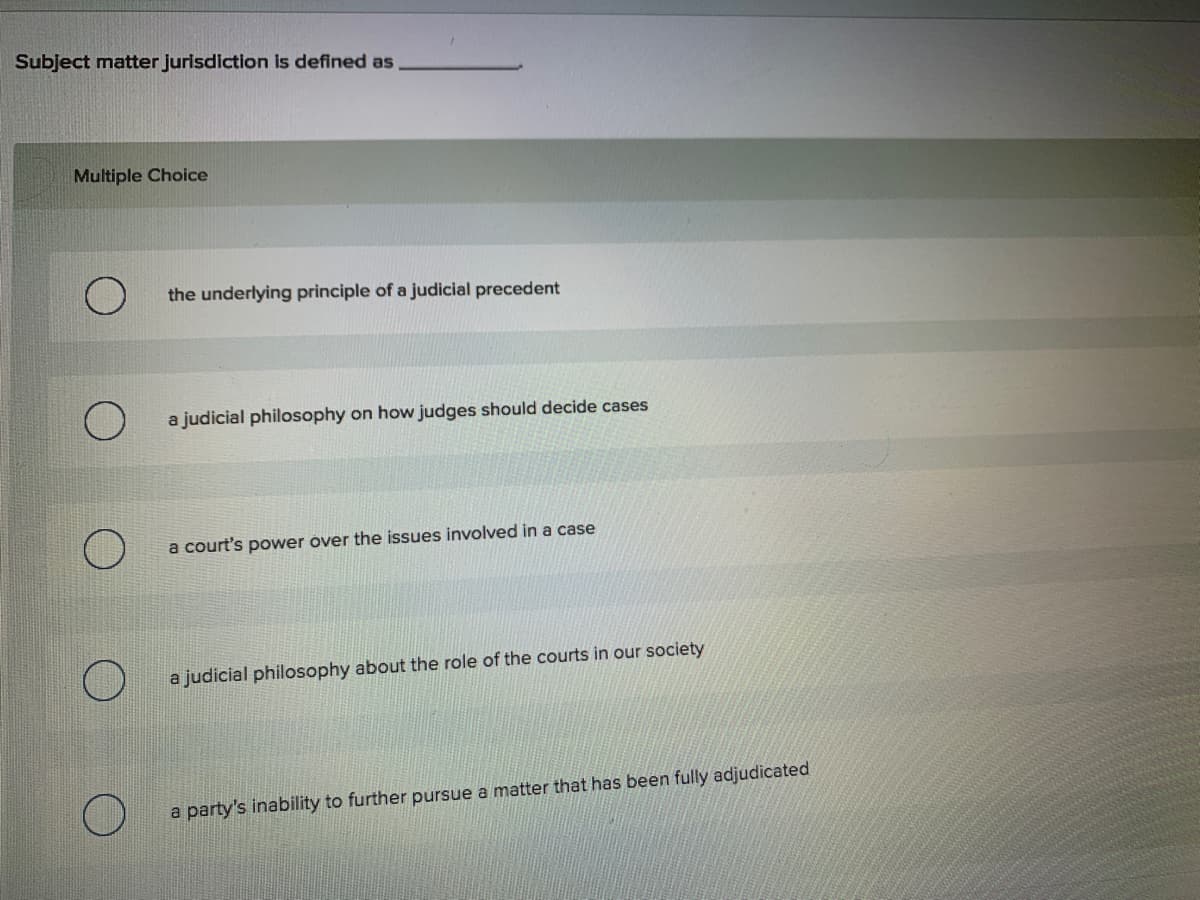 Subject matter jurisdiction is defined as
Multiple Choice
the underlying principle of a judicial precedent
a judicial philosophy on how judges should decide cases
a court's power over the issues involved in a case
a judicial philosophy about the role of the courts in our society
a
party's inability to further pursue a matter that has been fully adjudicated
