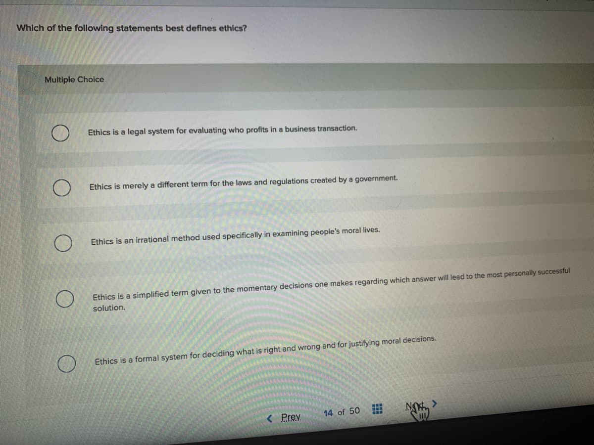 Which of the following statements best defines ethics?
Multiple Choice
Ethics is a legal system for evaluating who profits in a business transaction.
Ethics is merely a different term for the laws and regulations created by a government.
Ethics is an irrational method used specifically in examining people's moral lives.
Ethics is a simplified term given to the momentary decisions one makes regarding which answer will lead to the most personally successful
solution.
Ethics is a formal system for deciding what is right and wrong and for justifying moral decisions.
14 of 50
NO,>
<Prev
