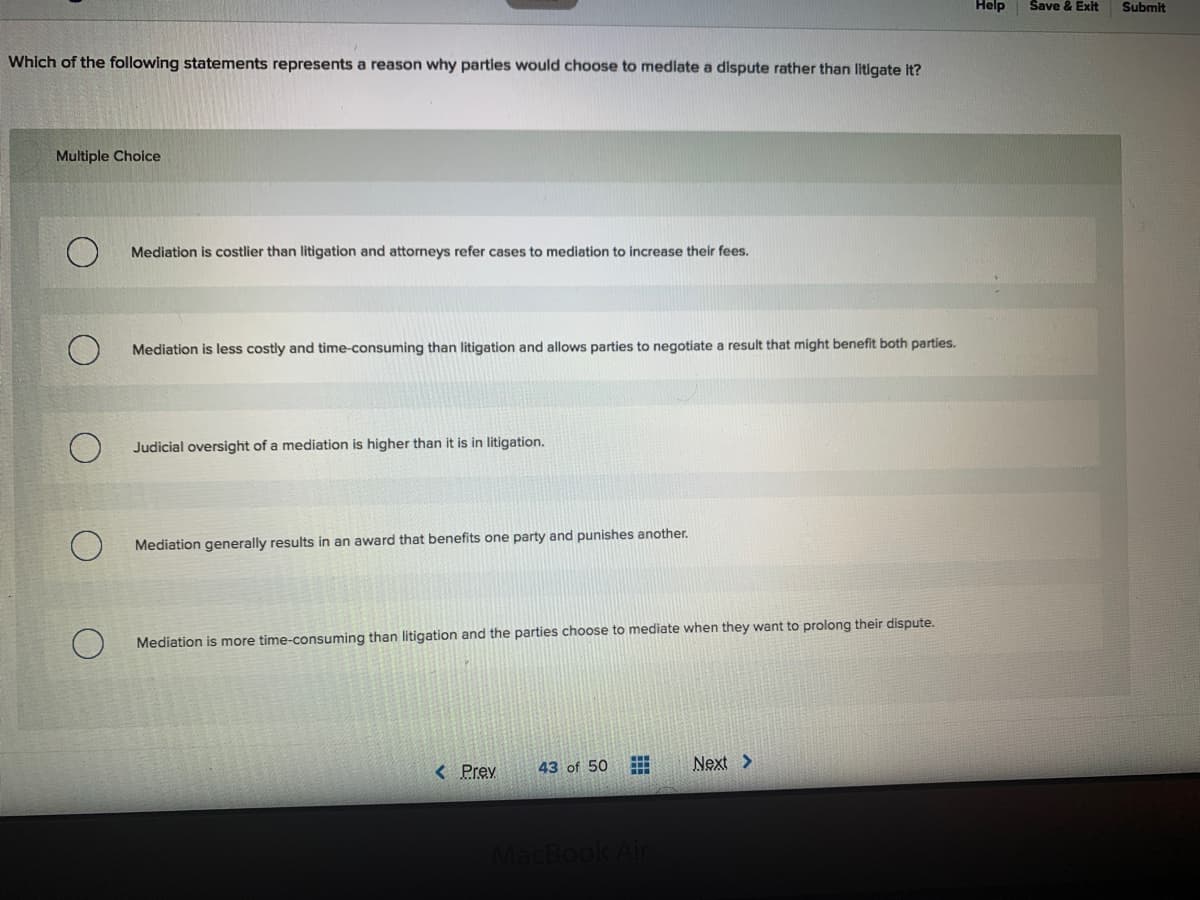 Help
Save & Exit
Submit
Which of the following statements represents a reason why parties would choose to mediate a dispute rather than litigate it?
Multiple Choice
Mediation is costlier than litigation and attorneys refer cases to mediation to increase their fees.
Mediation is less costly and time-consuming than litigation and allows parties to negotiate a result that might benefit both parties.
Judicial oversight of a mediation is higher than it is in litigation.
Mediation generally results in an award that benefits one party and punishes another.
Mediation is more time-consuming than litigation and the parties choose to mediate when they want to prolong their dispute.
< Prev
43 of 50
Next >
