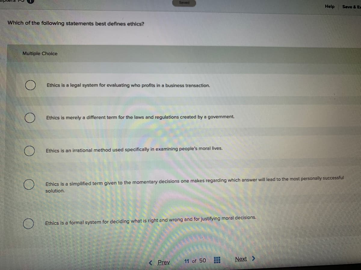 Seved
Help
Save & E
Which of the following statements best defines ethics?
Multiple Choice
Ethics is a legal system for evaluating who profits in a business transaction.
Ethics is merely a different term for the laws and regulations created by a government.
Ethics is an irrational method used specifically in examining people's moral lives.
Ethics is a simplified term given to the momentary decisions one makes regarding which answer will lead to the most personally successful
solution.
Ethics is a formal system for deciding what is right and wrong and for justifying moral decisions.
11 of 50
Next >
< Prev
