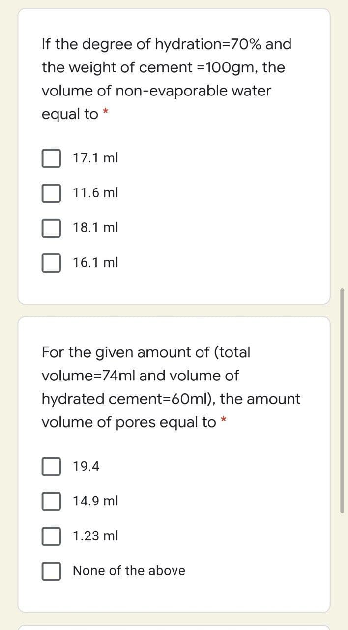 If the degree of hydration=70% and
the weight of cement =100gm, the
volume of non-evaporable water
equal to
17.1 ml
11.6 ml
18.1 ml
16.1 ml
For the given amount of (total
volume=74ml and volume of
hydrated cement3D60ml), the amount
volume of pores equal to *
19.4
14.9 ml
1.23 ml
None of the above
