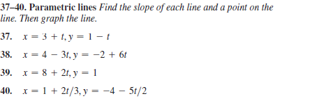 37–40. Parametric lines Find the slope of each line and a point on the
line. Then graph the line.
37. x = 3 + 1, y = 1 – t
38. х — 4 — 3, у — —2 + 61
39. х %3D8 + 2г, у 3 1
40. х %3D 1 + 21/3, у %3D —4 — 51/2
