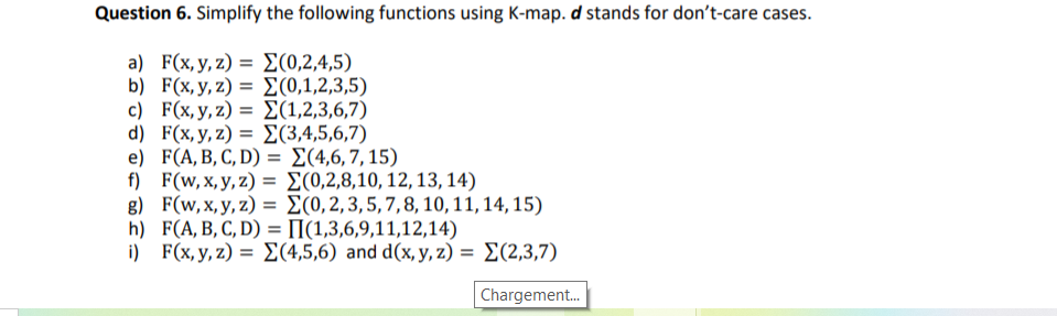 Question 6. Simplify the following functions using K-map. d stands for don't-care cases.
a) F(x, y, z) = E(0,2,4,5)
b) F (%y, z) Σ(0,1,2,3,5)
c) F(x, y,z) = E(1,2,3,6,7)
d) F(x,y,z) = E(3,4,5,6,7)
e) F(A, B, С, D) %3D 2(4,6, 7, 15)
f) F(w, x, y, z) = E(0,2,8,10, 12, 13, 14)
g) F(w, x, y, z) = E(0,2,3,5,7,8, 10,11, 14, 15)
h) F(A,B, C, D) = [I(1,3,6,9,11,12,14)
) F(x.y, z)-Σ(4,5,6) and d(x y, z) Σ(2,3,7)
I|
%3D
Chargement.
