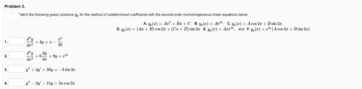 Problem 3.
* latch the following guess solutions y, for the method of undetermined coefficients with the second-order nonhomogeneous linear equations below.
А. У, (х) — Аz?+ Br + C, В. зу, (х) — Ае2*, с. у, (х) — Асos 2т + Bsin 21r,
D. y, (x) = (Ar + B) cos 2x + (Cx + D) sin 2x E. y, (x) = Axe", and F. y, (x) = e" (A cos 2x + B sin 2æ)
x2
+ 4y = x
1.
dx?
20
d?y
dy
dx
2.
+6.
+ 8y = e2z
dæ?
3.
y" + 4y' + 20y = -3 sin 2x
4.
у" — 2у — 15у — Зх сos 2r
