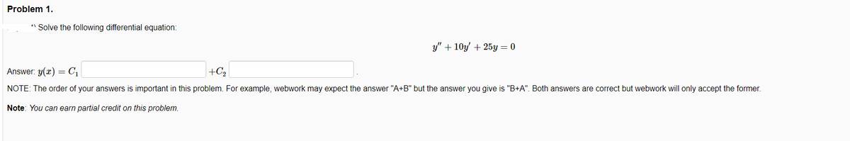 Problem 1.
" Solve the following differential equation:
y" + 10y + 25y = 0
Answer: y(x) = C1
+C2
NOTE: The order of your answers is important in this problem. For example, webwork may expect the answer "A+B" but the answer you give is "B+A". Both answers are correct but webwork will only accept the former.
Note: You can earn partial credit on this problem.
