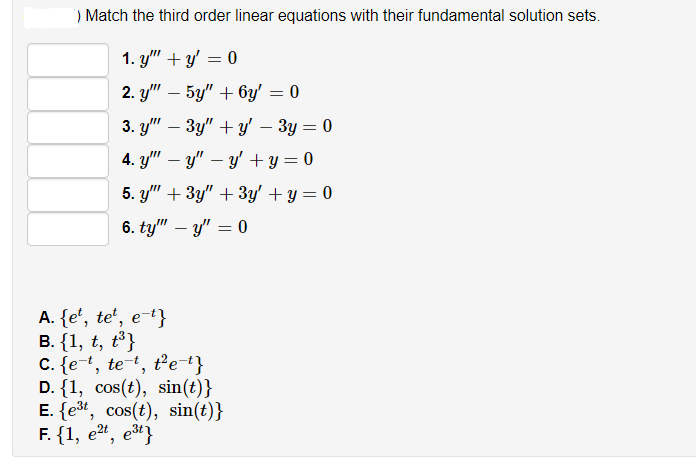 ) Match the third order linear equations with their fundamental solution sets.
1. y" + y' = 0
2. y" – 5y" + 6y' = 0
-
3. y" – 3y" + y' – 3y = 0
-
4. y" – y" – y' + y = 0
5. y" + 3y" + 3y' + y = 0
6. ty" – y" = 0
A. {e', te',
e-t}
В. {1, t, t3}
C. {e+, tet, t'e+}
D. {1, cos(t), sin(t)}
E. {e3t, cos(t), sin(t)}
F. {1, е*, е3"}
