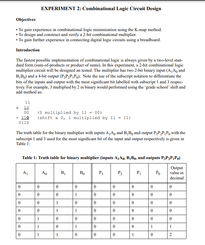 EXPERIMENT 2: Combinational Logic Circuit Design
Objectives
• To gain experience in combinational logic minimization using the K-map method.
• To design and construct and verify a 2-bit combinational multiplier.
• To gain further experience in connecting digital logic circuits using a breadboard.
Introduction
The fastest possible implementation of combinational logic is always given by a two-level stan-
dard form (sum-of-products or product of sums). In this experiment, a 2-bit combinational logic
multiplier circuit will be designed an tested. The multiplier has two 2-bit binary input (A¡A, and
B,Bo) and a 4-bit output (P3P2P¡Po). Note the use of the subscript notation to differentiate the
bits of the inputs and output with the most significant bit labelled with subscript 1 and 3 respec-
tivey. For example, 3 multiplied by 2 in binary would performed using the 'grade school' shift and
add method as:
11
10
00
(0 multiplied by 11 = 00)
+ 110
0110
(shift a 0, 1 multiplied by 11 = 11)
The truth table for the binary multiplier with inputs A¡A, and B,B, and output P3P,P¡Po with the
subscript 1 and 3 used for the most significant bit of the input and output respectively is given in
Table 1:
Table 1: Truth table for binary multiplier (inputs A1A9, B¡B0, and outputs P3P2P¡Po)
Output
value in
A1
Ao
BỊ
Bo
P3
P2
P1
Ро
decimal
1
1
1
1
1
1
1
1
1
2
