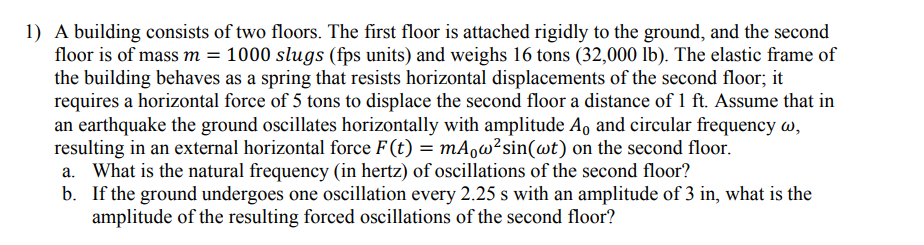 1) A building consists of two floors. The first floor is attached rigidly to the ground, and the second
floor is of mass m = 1000 slugs (fps units) and weighs 16 tons (32,000 lb). The elastic frame of
the building behaves as a spring that resists horizontal displacements of the second floor; it
requires a horizontal force of 5 tons to displace the second floor a distance of 1 ft. Assume that in
an earthquake the ground oscillates horizontally with amplitude A, and circular frequency w,
resulting in an external horizontal force F (t) = mA¸w²sin(wt) on the second floor.
a. What is the natural frequency (in hertz) of oscillations of the second floor?
b. If the ground undergoes one oscillation every 2.25 s with an amplitude of 3 in, what is the
amplitude of the resulting forced oscillations of the second floor?
