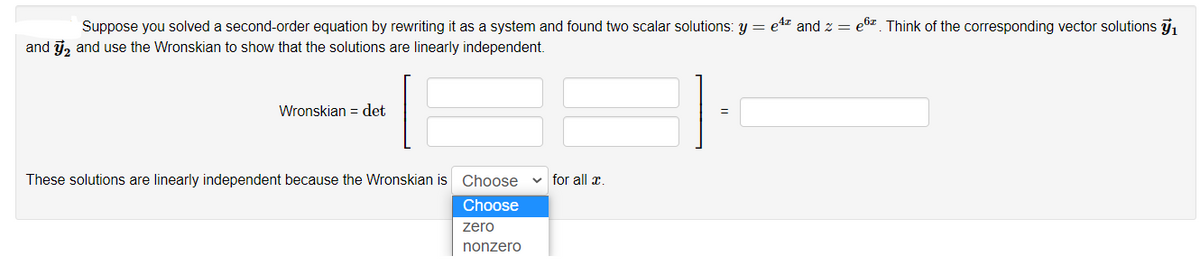 Suppose you solved a second-order equation by rewriting it as a system and found two scalar solutions: y = e4z and z = e6z. Think of the corresponding vector solutions j,
and j, and use the Wronskian to show that the solutions are linearly independent.
Wronskian = det
These solutions are linearly independent because the Wronskian is Choose
v for all æ.
Choose
zero
nonzero
