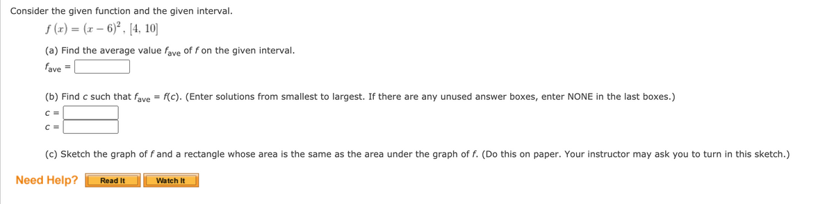 Consider the given function and the given interval.
f (x) = (x – 6)², [4, 10]
(a) Find the average value fave of f on the given interval.
fave
(b) Find c such that fave = f(c). (Enter solutions from smallest to largest. If there are any unused answer boxes, enter NONE in the last boxes.)
C =
C =
(c) Sketch the graph of f and a rectangle whose area is the same as the ar
under the graph of f. (Do this on paper. Your instructor may ask you to turn in this sketch.)
Need Help?
Read It
Watch It
