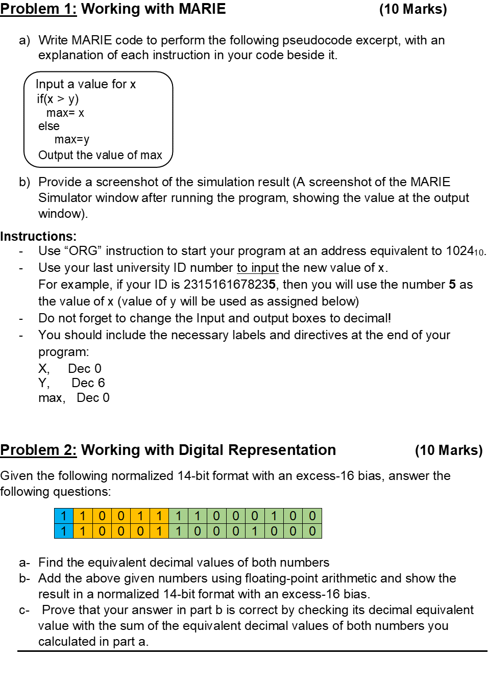 Problem 1: Working with MARIE
(10 Marks)
a) Write MARIE code to perform the following pseudocode excerpt, with an
explanation of each instruction in your code beside it.
Input a value for x
if(x > y)
max= x
else
max=y
Output the value of max
b) Provide a screenshot of the simulation result (A screenshot of the MARIE
Simulator window after running the program, showing the value at the output
window).
C-
Instructions:
Use "ORG" instruction to start your program at an address equivalent to 102410.
Use your last university ID number to input the new value of x.
For example, if your ID is 2315161678235, then you will use the number 5 as
the value of x (value of y will be used as assigned below)
Do not forget to change the Input and output boxes to decimal!
You should include the necessary labels and directives at the end of your
program:
X₂ Dec 0
Y,
Dec 6
max, Dec 0
Problem 2: Working with Digital Representation
(10 Marks)
Given the following normalized 14-bit format with an excess-16 bias, answer the
following questions:
1 1 1 0
0 10 0
1 1 0 0 1
1 1 00 0 1 1 00 0 1 0 00
a- Find the equivalent decimal values of both numbers
b- Add the above given numbers using floating-point arithmetic and show the
result in a normalized 14-bit format with an excess-16 bias.
Prove that your answer in part b is correct by checking its decimal equivalent
value with the sum of the equivalent decimal values of both numbers you
calculated in part a.