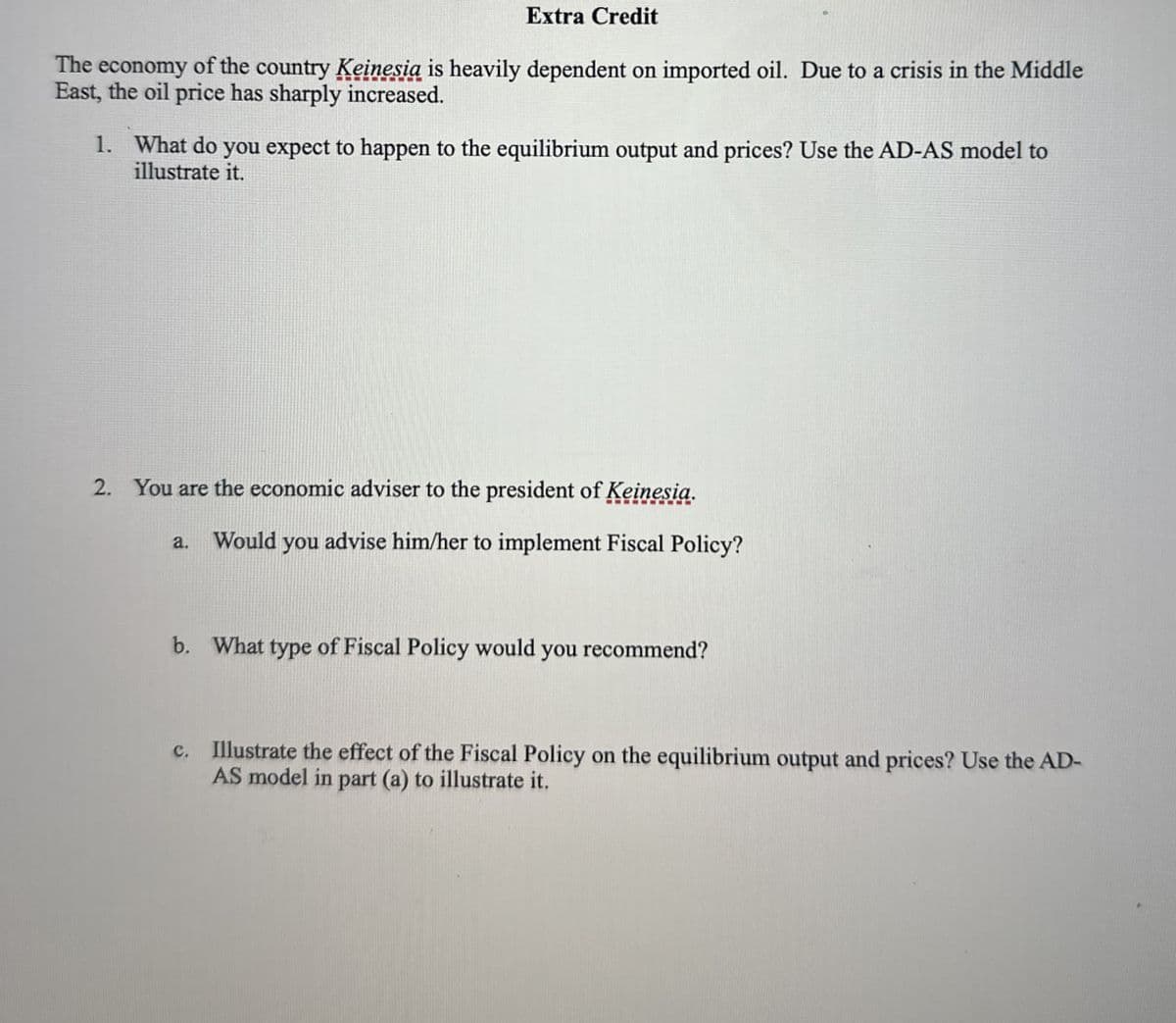 Extra Credit
The economy of the country Keinesia is heavily dependent on imported oil. Due to a crisis in the Middle
East, the oil price has sharply increased.
1. What do you expect to happen to the equilibrium output and prices? Use the AD-AS model to
illustrate it.
2. You are the economic adviser to the president of Keinesia.
a.
Would you advise him/her to implement Fiscal Policy?
b. What type of Fiscal Policy would you recommend?
c. Illustrate the effect of the Fiscal Policy on the equilibrium output and prices? Use the AD-
AS model in part (a) to illustrate it.
