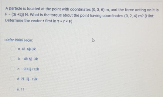 A particle is located at the point with coordinates (0, 3, 6) m, and the force acting on it is
F= (3i +2) N. What is the torque about the point having coordinates (0, 2, 4) m? (Hint:
%3D
Determine the vector r first in t=rx F)
Lütfen birini seçin:
a. 4i-6j+3k
Ob.-di+6j-3k
C-21+3j+12k
d. 21-3j-12k
e. 11
