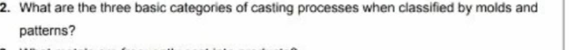 2. What are the three basic categories of casting processes when classified by molds and
patterns?
