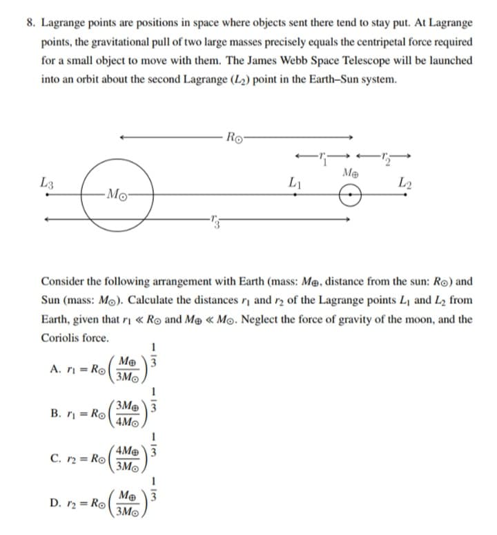 8. Lagrange points are positions in space where objects sent there tend to stay put. At Lagrange
points, the gravitational pull of two large masses precisely equals the centripetal force required
for a small object to move with them. The James Webb Space Telescope will be launched
into an orbit about the second Lagrange (L2) point in the Earth-Sun system.
L3
Mo
Ro
--
Me
L2
Li
n
Consider the following arrangement with Earth (mass: Me, distance from the sun: Ro) and
Sun (mass: Mo). Calculate the distances r₁ and r2 of the Lagrange points L₁ and L2 from
Earth, given that ri << Ro and Me « Mo. Neglect the force of gravity of the moon, and the
Coriolis force.
Ме
A. Ro
3Mo
B. Rol
3M 3
4Mo
C. 12 = Ro
D. 12 =Ro
4Me 3
3M
Me 3
3Mo