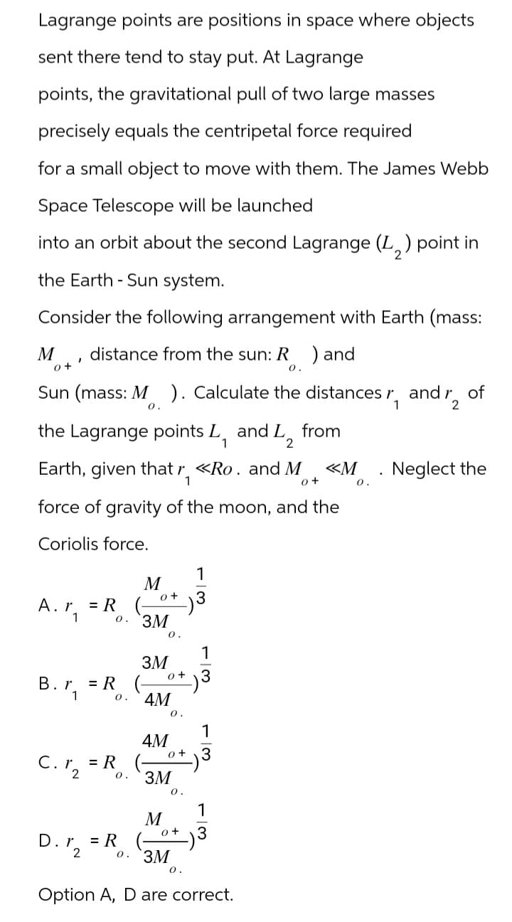 Lagrange points are positions in space where objects
sent there tend to stay put. At Lagrange
points, the gravitational pull of two large masses
precisely equals the centripetal force required
for a small object to move with them. The James Webb
Space Telescope will be launched
into an orbit about the second Lagrange (L2) point in
the Earth - Sun system.
Consider the following arrangement with Earth (mass:
M
'
0+
distance from the sun: R ) and
0.
Sun (mass: M ). Calculate the distances r₁
0.
d12
the Lagrange points L₁ and
1
Earth, given that r <<Ro. and M
1
andr₂
of
<<M
Neglect the
0+
0.
from
force of gravity of the moon, and the
Coriolis force.
M
A. r = R
0+
1
3
B. r.
= R
1
C.%2
D.%2
o. `3M
0.
3M
4M
4M
= R
0. 3M
= R
M
0.
e+
0.
1
3
1
o+ 3
0.
0+
0. `ЗМ
0.
13
Option A, D are correct.