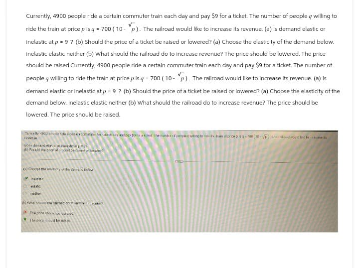 Currently, 4900 people ride a certain commuter train each day and pay $9 for a ticket. The number of people q willing to
ride the train at price p is q = 700 (10- p). The railroad would like to increase its revenue. (a) Is demand elastic or
inelastic at p = 9? (b) Should the price of a ticket be raised or lowered? (a) Choose the elasticity of the demand below.
inelastic elastic neither (b) What should the railroad do to increase revenue? The price should be lowered. The price
should be raised.Currently, 4900 people ride a certain commuter train each day and pay $9 for a ticket. The number of
people willing to ride the train at price p is q = 700 (10- p). The railroad would like to increase its revenue. (a) Is
demand elastic or inelastic at p = 9 ? (b) Should the price of a ticket be raised or lowered? (a) Choose the elasticity of the
demand below. inelastic elastic neither (b) What should the railroad do to increase revenue? The price should be
lowered. The price should be raised.
Curially 4800 people ride a cal commutex hain onch day and pay $9 fa a ticket The numbes of people c willing to das train at price pis q700 (10-√ the bood would like to incase its
revenue
(a) is demand elasican neastep
(h)uld the price da ticket be maridware?
(a) Choose the articity of the demand bekw
inaleste
Oastic
nother
(b) What should the railroad on in iarnase revenue?
The para todo waed
The price should be reise)