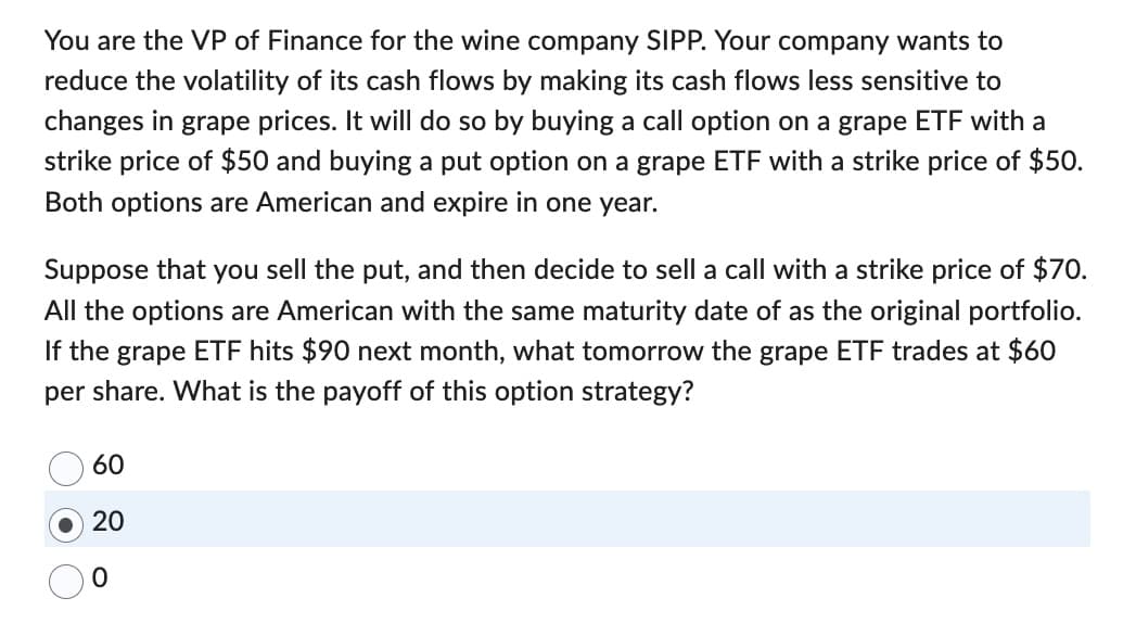 You are the VP of Finance for the wine company SIPP. Your company wants to
reduce the volatility of its cash flows by making its cash flows less sensitive to
changes in grape prices. It will do so by buying a call option on a grape ETF with a
strike price of $50 and buying a put option on a grape ETF with a strike price of $50.
Both options are American and expire in one year.
Suppose that you sell the put, and then decide to sell a call with a strike price of $70.
All the options are American with the same maturity date of as the original portfolio.
If the grape ETF hits $90 next month, what tomorrow the grape ETF trades at $60
per share. What is the payoff of this option strategy?
60
20
0