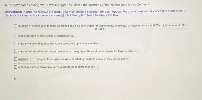 In the POW camps during World War II, cigarettes fulfilled the functions of money because they acted as a:
Instructions: In order to receive full credit, you must make a selection for each option. For correct answer(s), click the option once to
place a check mark. For incorrect answer(s), click the option twice to empty the box.
medium of exchange in that the cigarettes could be exchanged for staple foods, chocolate, or anything else the POWs might have and offer
for trade.
unit of account in maintaining a constant price.
store of value in that prisoners could save them up and smoke them.
store of value in that prisoners could save up many cigarettes and trade them in for large purchases.
medium of exchange in that cigarettes were needed by smokers because they are addictive.
unit of account in allowing relative values to be read from prices.