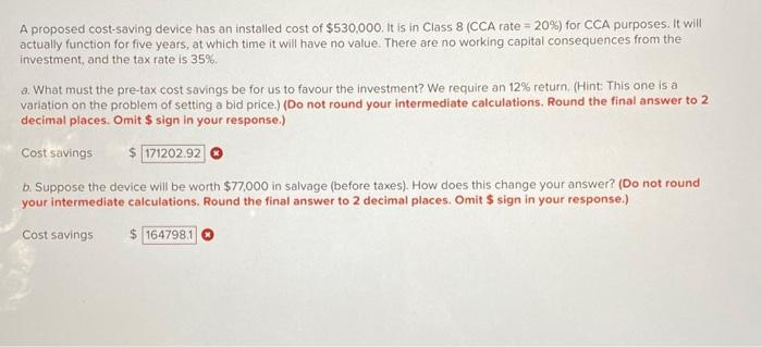 A proposed cost-saving device has an installed cost of $530,000. It is in Class 8 (CCA rate = 20%) for CCA purposes. It will
actually function for five years, at which time it will have no value. There are no working capital consequences from the
investment, and the tax rate is 35%.
a. What must the pre-tax cost savings be for us to favour the investment? We require an 12% return. (Hint: This one is a
variation on the problem of setting a bid price.) (Do not round your intermediate calculations. Round the final answer to 2
decimal places. Omit $ sign in your response.)
Cost savings
171202.92
b. Suppose the device will be worth $77,000 in salvage (before taxes). How does this change your answer? (Do not round
your intermediate calculations. Round the final answer to 2 decimal places. Omit $ sign in your response.)
Cost savings
$164798.1