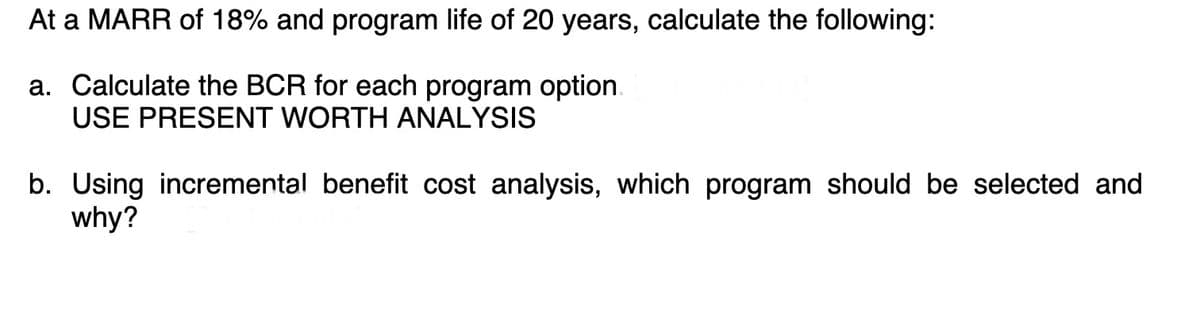 At a MARR of 18% and program life of 20 years, calculate the following:
a. Calculate the BCR for each program option
USE PRESENT WORTH ANALYSIS
b. Using incremental benefit cost analysis, which program should be selected and
why?