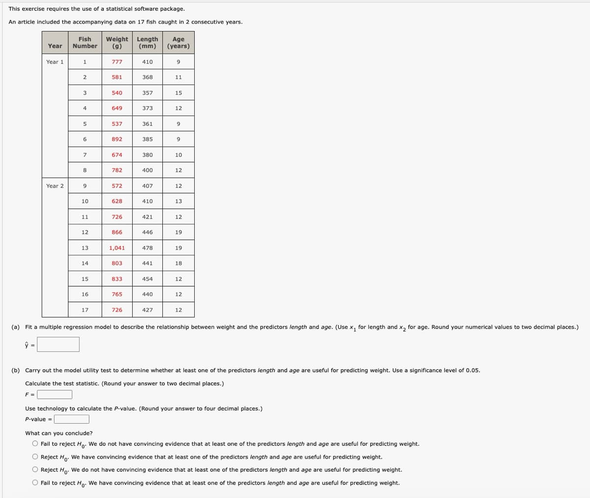 This exercise requires the use of a statistical software package.
An article included the accompanying data on 17 fish caught in 2 consecutive years.
Fish
Year Number
Weight Length Age
(g)
(mm) (years)
Year 1
1
777
410
9
2
581
368
11
3
540
357
15
4
649
373
12
5
537
361
9
6
892
385
9
7
674
380
10
8
782
400
12
Year 2
9
572
407
12
10
628
410
13
11
726
421
12
12
866
446
19
13
1,041
478
19
14
803
441
18
15
833
454
12
16
765
440
12
17
726
427
12
(a) Fit a multiple regression model to describe the relationship between weight and the predictors length and age. (Use x₁ for length and x2 for age. Round your numerical values to two decimal places.)
(b) Carry out the model utility test to determine whether at least one of the predictors length and age are useful for predicting weight. Use a significance level of 0.05.
Calculate the test statistic. (Round your answer to two decimal places.)
F =
Use technology to calculate the P-value. (Round your answer to four decimal places.)
P-value =
What can you conclude?
Fail to reject Ho. We do not have convincing evidence that at least one of the predictors length and age are useful for predicting weight.
Reject Ho. We have convincing evidence that at least one of the predictors length and age are useful for predicting weight.
Reject Ho. We do not have convincing evidence that at least one of the predictors length and age are useful for predicting weight.
Fail to reject Ho. We have convincing evidence that at least one of the predictors length and age are useful for predicting weight.