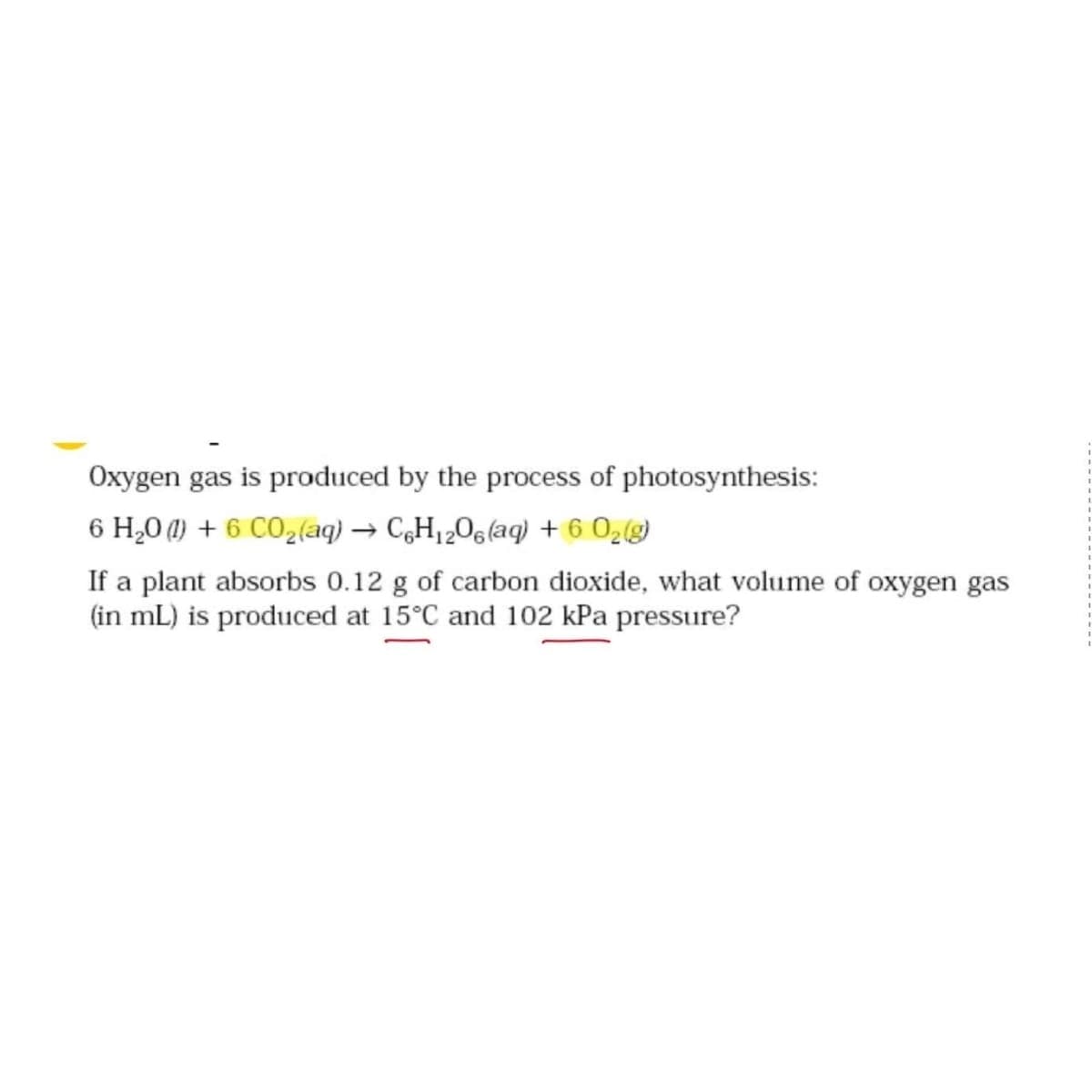 Oxygen gas is produced by the process of photosynthesis:
6 H₂0 (1) + 6 CO₂ (aq) → C6H₁2O6 (aq) + 6 0₂(g)
If a plant absorbs 0.12 g of carbon dioxide, what volume of oxygen gas
(in mL) is produced at 15°C and 102 kPa pressure?