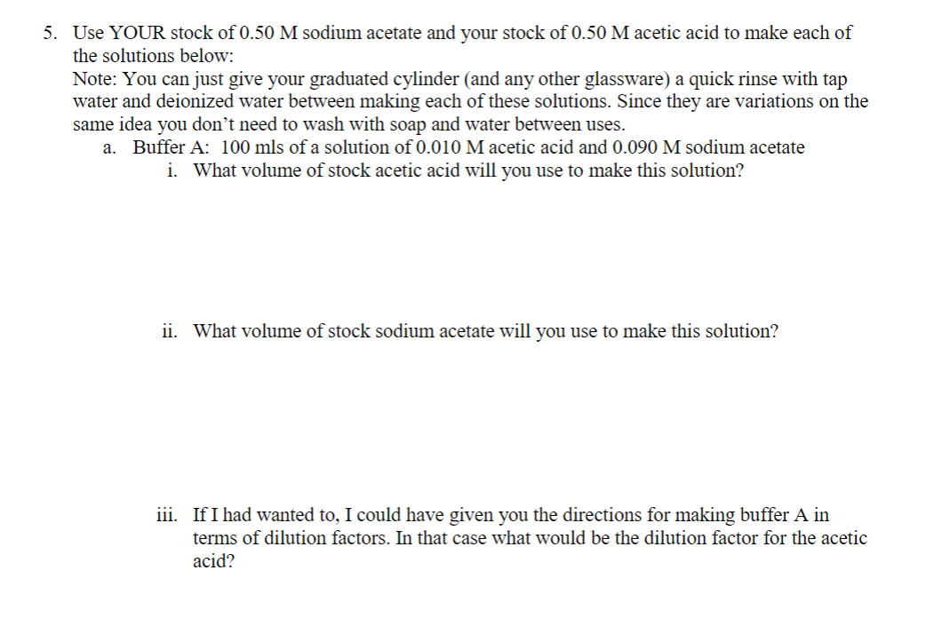 5. Use YOUR stock of 0.50 M sodium acetate and your stock of 0.50 M acetic acid to make each of
the solutions below:
Note: You can just give your graduated cylinder (and any other glassware) a quick rinse with tap
water and deionized water between making each of these solutions. Since they are variations on the
same idea you don't need to wash with soap and water between uses.
a. Buffer A: 100 mls of a solution of 0.010 M acetic acid and 0.090 M sodium acetate
i. What volume of stock acetic acid will you use to make this solution?
ii. What volume of stock sodium acetate will you use to make this solution?
iii. If I had wanted to, I could have given you the directions for making buffer A in
terms of dilution factors. In that case what would be the dilution factor for the acetic
acid?