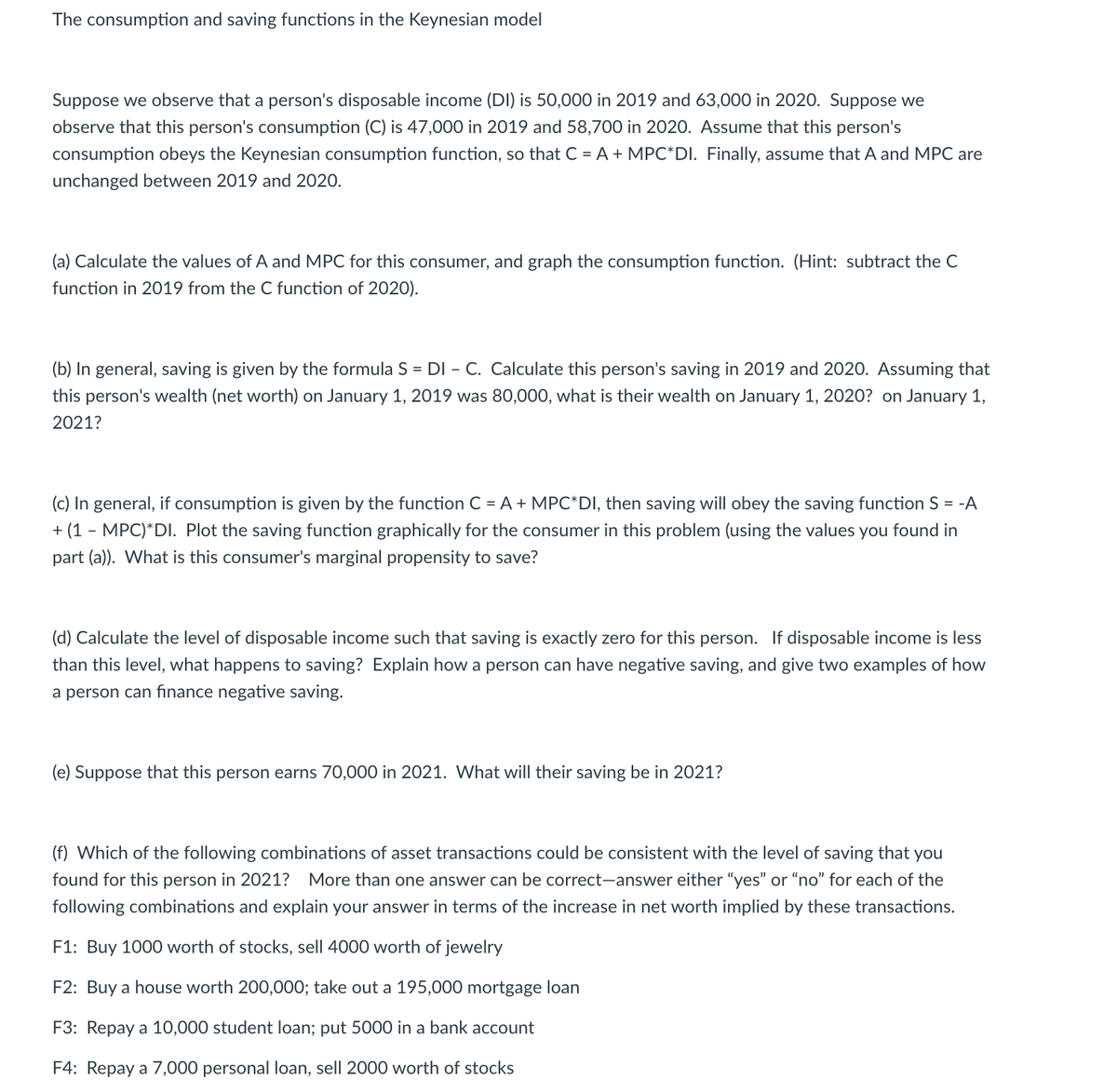 The consumption and saving functions in the Keynesian model
Suppose we observe that a person's disposable income (DI) is 50,000 in 2019 and 63,000 in 2020. Suppose we
observe that this person's consumption (C) is 47,000 in 2019 and 58,700 in 2020. Assume that this person's
consumption obeys the Keynesian consumption function, so that C = A + MPC*DI. Finally, assume that A and MPC are
unchanged between 2019 and 2020.
(a) Calculate the values of A and MPC for this consumer, and graph the consumption function. (Hint: subtract the C
function in 2019 from the C function of 2020).
(b) In general, saving is given by the formula S = DI - C. Calculate this person's saving in 2019 and 2020. Assuming that
this person's wealth (net worth) on January 1, 2019 was 80,000, what is their wealth on January 1, 2020? on January 1,
2021?
(c) In general, if consumption is given by the function C = A + MPC*DI, then saving will obey the saving function S = -A
+ (1 - MPC)*DI. Plot the saving function graphically for the consumer in this problem (using the values you found in
part (a)). What is this consumer's marginal propensity to save?
(d) Calculate the level of disposable income such that saving is exactly zero for this person. If disposable income is less
than this level, what happens to saving? Explain how a person can have negative saving, and give two examples of how
a person can finance negative saving.
(e) Suppose that this person earns 70,000 in 2021. What will their saving be in 2021?
(f) Which of the following combinations of asset transactions could be consistent with the level of saving that you
found for this person in 2021?
More than one answer can be correct-answer either "yes" or “no" for each of the
following combinations and explain your answer in terms of the increase in net worth implied by these transactions.
F1: Buy 1000 worth of stocks, sell 4000 worth of jewelry
F2: Buy a house worth 200,000; take out a 195,000 mortgage loan
F3: Repay a 10,000 student loan; put 5000 in a bank account
F4: Repay a 7,000 personal loan, sell 2000 worth of stocks
