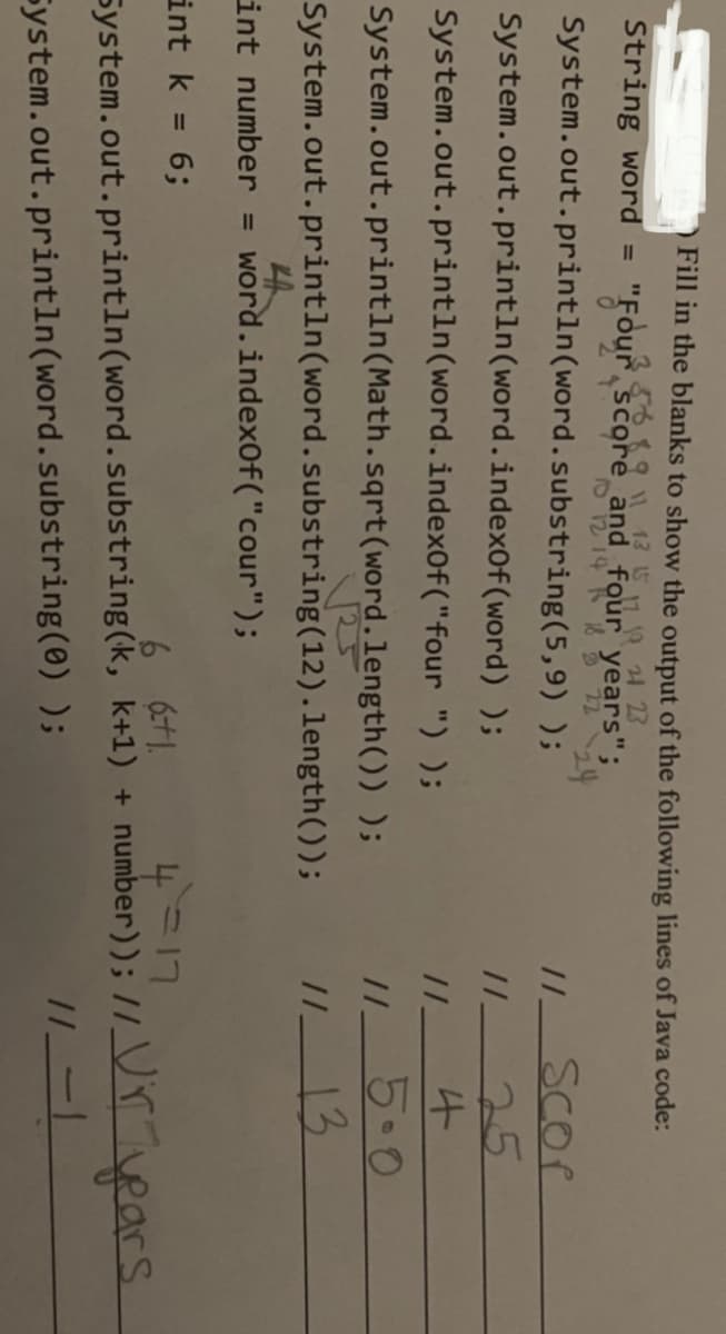 Fill in the blanks to show the output of the following lines of Java code:
868911 13 15 11 19 24 23
"Four score and four years";
る224
System.out.println(word.substring(5,9) );
String word =
Scor
System.out.println(word.index0f(word) );
25
System.out.println(word.index0f("four ") );
5.0
13
System.out.println(Math.sqrt(word.length()) );
System.out.println(word.substring(12).length());
int number = word.index0f("cour");
int k = 6;
4 =17
//_Vr vears
%3D
6 61.
System.out.println(word.substring(k, k+1) + number));
System.out.println(word.substring(0) );
