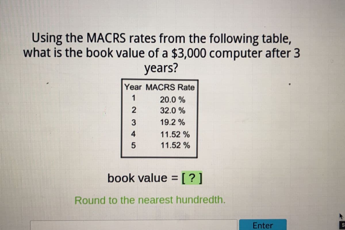 Using the MACRS rates from the following table,
what is the book value of a $3,000 computer after 3
years?
Year MACRS Rate
1
2
3
4
5
20.0 %
32.0%
19.2 %
11.52%
11.52 %
book value = [?]
Round to the nearest hundredth.
Enter
SI