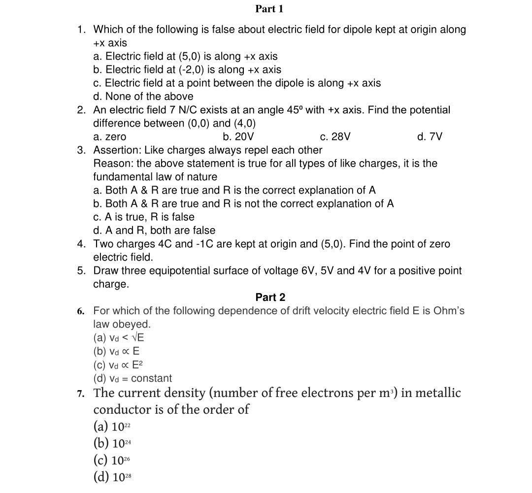 Part 1
1. Which of the following is false about electric field for dipole kept at origin along
+x axis
a. Electric field at (5,0) is along +x axis
b. Electric field at (-2,0) is along +x axis
c. Electric field at a point between the dipole is along +x axis
d. None of the above
2. An electric field 7 N/C exists at an angle 45° with +x axis. Find the potential
difference between (0,0) and (4,0)
a. zero
b. 20V
3. Assertion: Like charges always repel each other
c. 28V
d. 7V
Reason: the above statement is true for all types of like charges, it is the
fundamental law of nature
a. Both A & R are true and R is the correct explanation of A
b. Both A & R are true and R is not the correct explanation of A
c. A is true, R is false
d. A and R, both are false
4. Two charges 4C and -1C are kept at origin and (5,0). Find the point of zero
electric field.
5. Draw three equipotential surface of voltage 6V, 5V and 4V for a positive point
charge.
Part 2
6. For which of the following dependence of drift velocity electric field E is Ohm's
law obeyed.
(a) va < VE
(b) va x E
(c) Vd α E²
(d) Vd
constant
7. The current density (number of free electrons per m³) in metallic
conductor is of the order of
(a) 1022
(b) 1024
(c) 1026
(d) 1028
