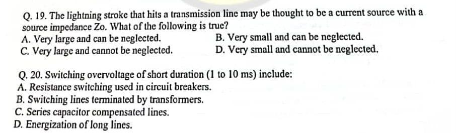 Q. 19. The lightning stroke that hits a transmission line may be thought to be a current source with a
source impedance Zo. What of the following is true?
A. Very large and can be neglected.
C. Very large and cannot be neglected.
B. Very small and can be neglected.
D. Very small and cannot be neglected.
Q. 20. Switching overvoltage of short duration (1 to 10 ms) include:
A. Resistance switching used in circuit breakers.
B. Switching lines terminated by transformers.
C. Series capacitor compensated lines.
D. Energization of long lines.