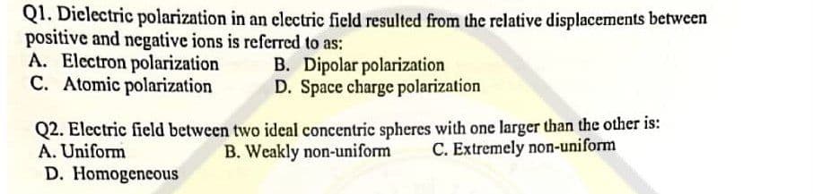 Q1. Dielectric polarization in an electric field resulted from the relative displacements between
positive and negative ions is referred to as:
A. Electron polarization
C. Atomic polarization
B. Dipolar polarization
D. Space charge polarization
Q2. Electric field between two ideal concentric spheres with one larger than the other is:
B. Weakly non-uniform C. Extremely non-uniform
A. Uniform
D. Homogeneous