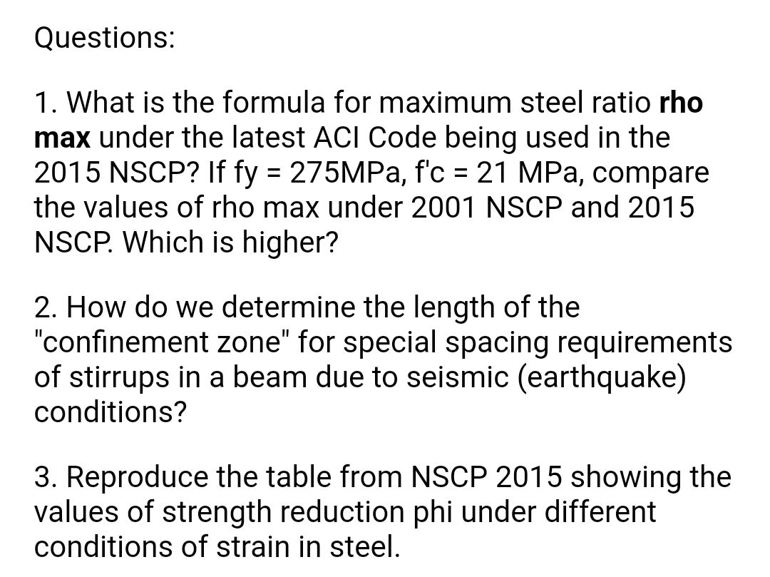 Questions:
1. What is the formula for maximum steel ratio rho
max under the latest ACI Code being used in the
2015 NSCP? If fy = 275MPa, f'c = 21 MPa, compare
the values of rho max under 2001 NSCP and 2015
%D
NSCP. Which is higher?
2. How do we determine the length of the
"confinement zone" for special spacing requirements
of stirrups in a beam due to seismic (earthquake)
conditions?
3. Reproduce the table from NSCP 2015 showing the
values of strength reduction phi under different
conditions of strain in steel.
