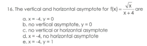 16. The vertical and horizontal asymptote for f(x) =
are
X+4
a. x = -4, y = 0
b. no vertical asymptote, y = 0
c. no vertical or horizontal asymptote
d. x = -4, no horizontal asymptote
e. x = -4, y = 1
