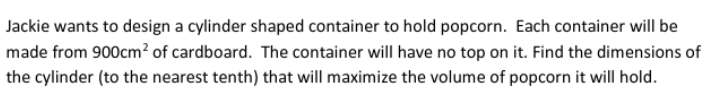 Jackie wants to design a cylinder shaped container to hold popcorn. Each container will be
made from 900cm? of cardboard. The container will have no top on it. Find the dimensions of
the cylinder (to the nearest tenth) that will maximize the volume of popcorn it will hold.
