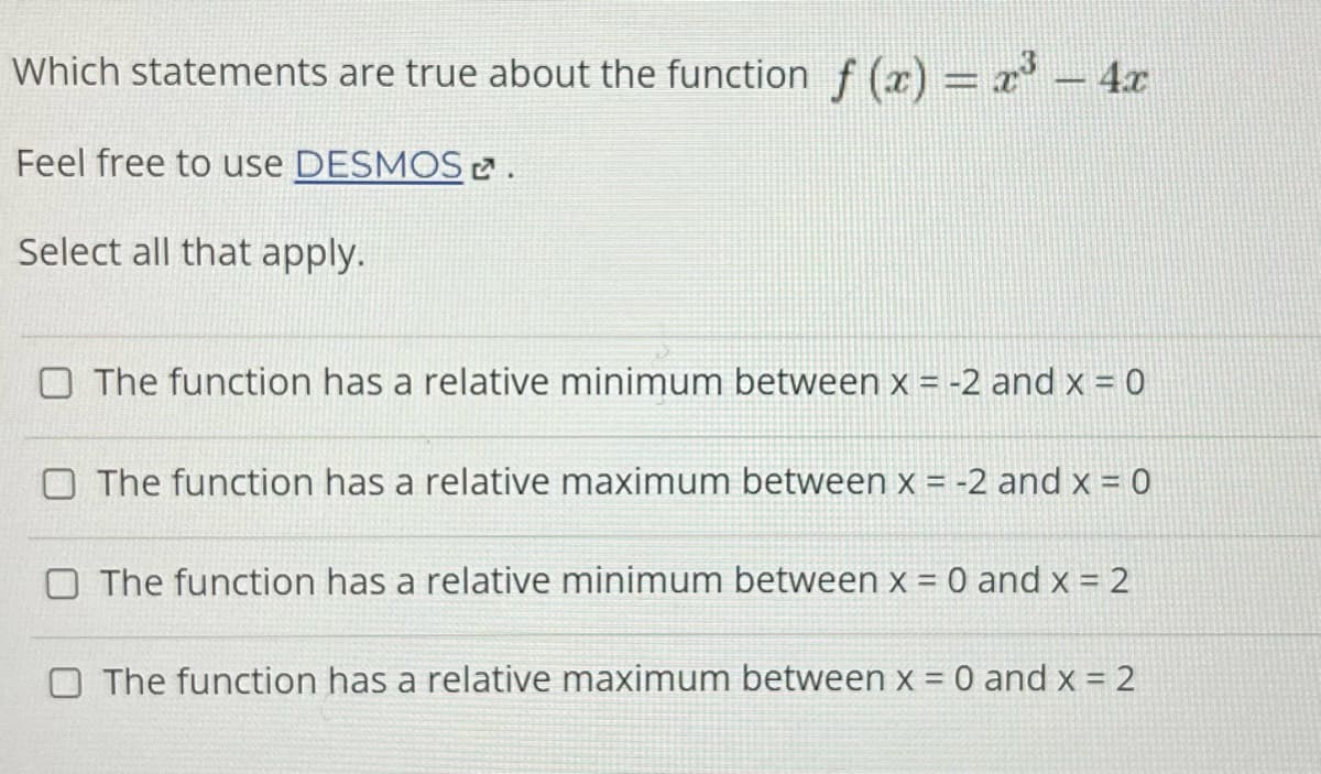 Which statements are true about the function f(x) = x³ - 4x
Feel free to use DESMOS.
Select all that apply.
O The function has a relative minimum between x = -2 and x = 0
O The function has a relative maximum between x = -2 and x = 0
The function has a relative minimum between x = 0 and x = 2
The function has a relative maximum between x = 0 and x = 2