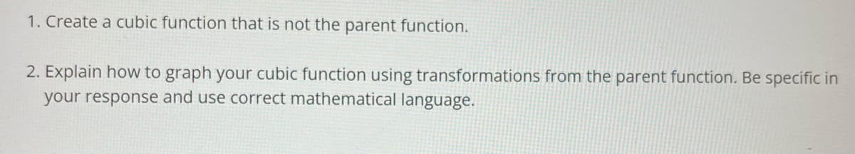 1. Create a cubic function that is not the parent function.
2. Explain how to graph your cubic function using transformations from the parent function. Be specific in
your response and use correct mathematical language.