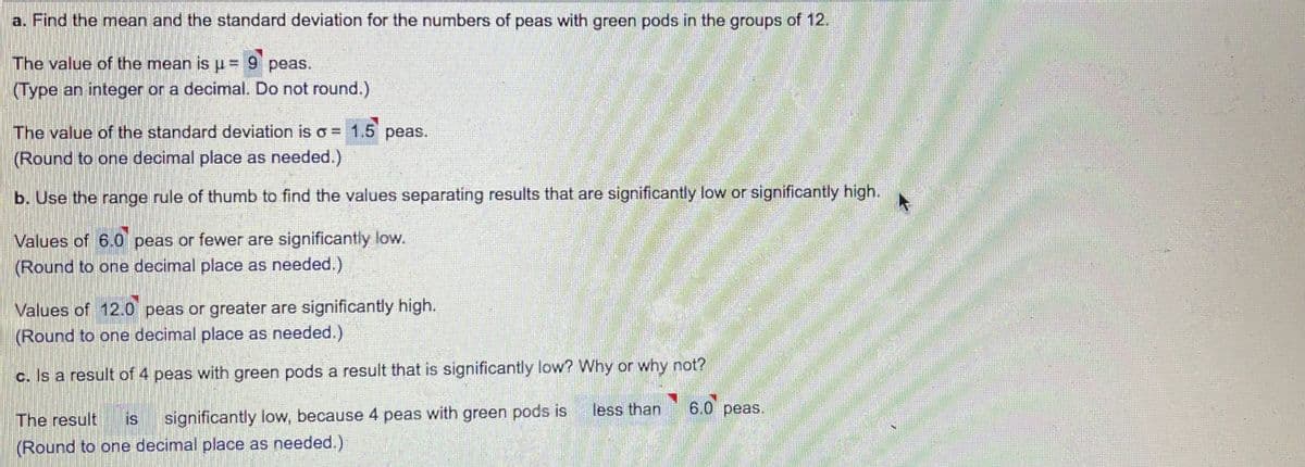 a. Find the mean and the standard deviation for the numbers of peas with green pods in the groups of 12.
The value of the mean isu= 9 peas.
(Type an integer or a decimal. Do not round.)
The value of the standard deviation is o = 1.5 peas.
(Round to one decimal place as needed.)
b. Use the range rule of thumb to find the values separating results that are significantly low or significantly high.
Values of 6.0 peas or fewer are significantly low.
(Round to one decimal place as needed.)
Values of 12.0 peas or greater are significantly high.
(Round to one decimal place as needed.)
c. Is a result of 4 peas with green pods a result that is significantly low? Why or why not?
less than
6.0 peas.
The result
is
significantly low, because 4 peas with green pods is
(Round to one decimal place as needed.)
