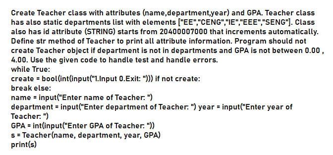 Create Teacher class with attributes (name,department,year) and GPA. Teacher class
has also static departments list with elements ["EE","CENG","IE","EEE","SENG"]. Class
also has id attribute (STRING) starts from 20400007000 that increments automatically.
Define str method of Teacher to print all attribute information. Program should not
create Teacher object if department is not in departments and GPA is not between 0.00,
4.00. Use the given code to handle test and handle errors.
while True:
create = bool(int(input("1.Input 0.Exit: "))) if not create:
break else:
name = input("Enter name of Teacher: ")
department = input("Enter department of Teacher. ") year = input("Enter year of
Teacher: ")
GPA = int(input("Enter GPA of Teacher: "))
s = Teacher(name, department, year, GPA)
print(s)
