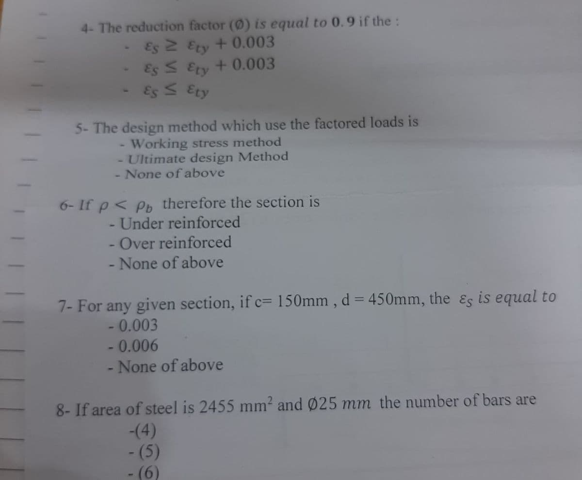 4- The reduction factor (0) is equal to 0.9 if the:
Es 2 Ety + 0.003
+ 0.003
Es S Ety
Es S Ety
5- The design method which use the factored loads is
- Working stress method
- Ultimate design Method
- None of above
6- If p< Pb therefore the section is
- Under reinforced
- Over reinforced
None of above
7- For any given section, if c= 150mm , d = 450mm, the &s is equal to
- 0.003
- 0.006
- None of above
8- If area of steel is 2455 mm? and Ø25 mm the number of bars are
-(4)
- (5)
-(6)
