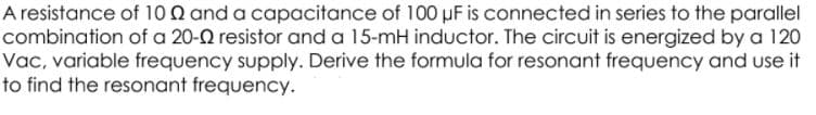 A resistance of 100 and a capacitance of 100 µF is connected in series to the parallel
combination of a 20-0 resistor and a 15-mH inductor. The circuit is energized by a 120
Vac, variable frequency supply. Derive the formula for resonant frequency and use it
to find the resonant frequency.
