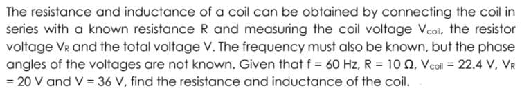 The resistance and inductance of a coil can be obtained by connecting the coil in
series with a known resistance R and measuring the coil voltage Vcoi, the resistor
voltage VR and the total voltage V. The frequency must also be known, but the phase
angles of the voltages are not known. Given that f = 60 Hz, R = 10 Q, Vcoi = 22.4 V, VR
= 20 V and V = 36 V, find the resistance and inductance of the coil.
