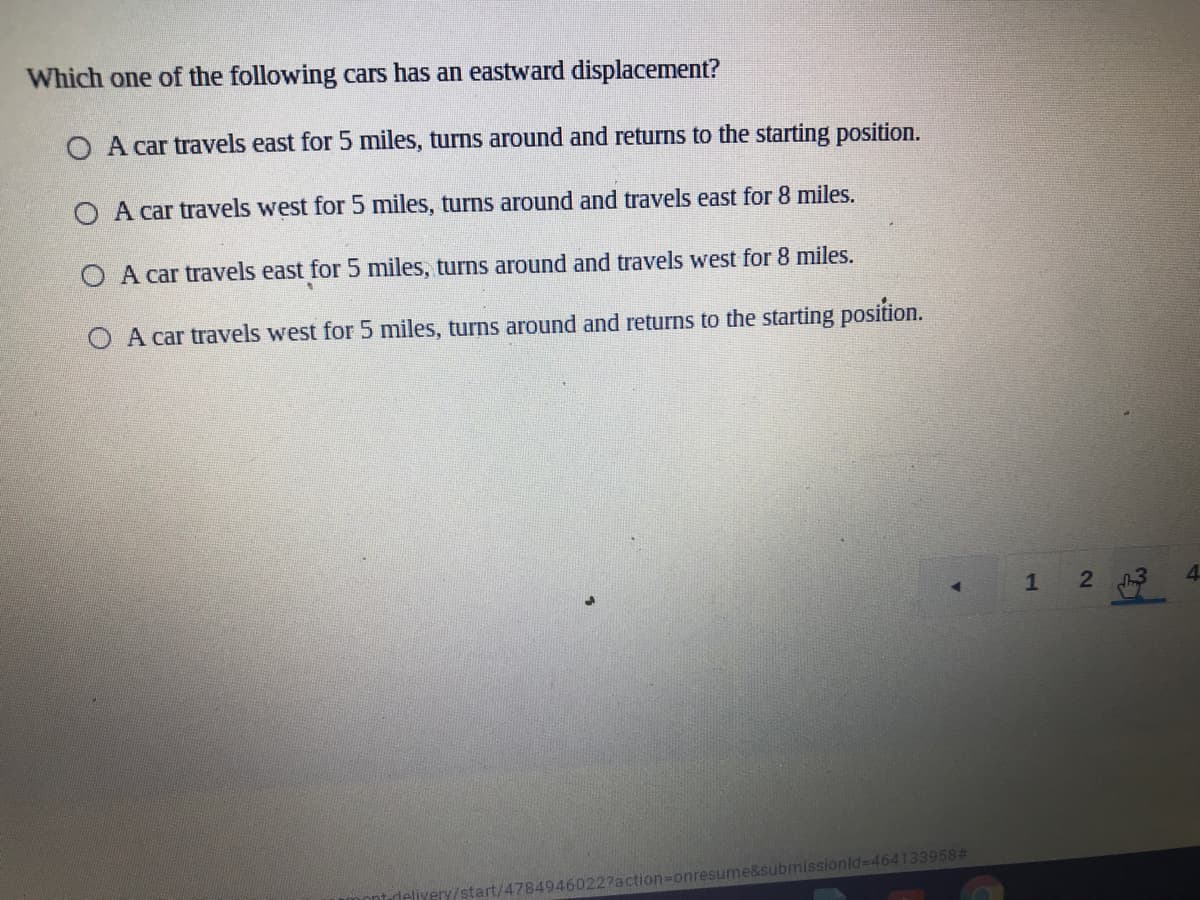 Which one of the following cars has an eastward displacement?
O A car travels east for 5 miles, turns around and returns to the starting position.
O A car travels west for 5 miles, turns around and travels east for 8 miles.
O A car travels east for 5 miles, turns around and travels west for 8 miles.
O A car travels west for 5 miles, turns around and returns to the starting position.
1
2 3
4
/start/4784946022?action-Donresume&submissionld=D464133958%#
