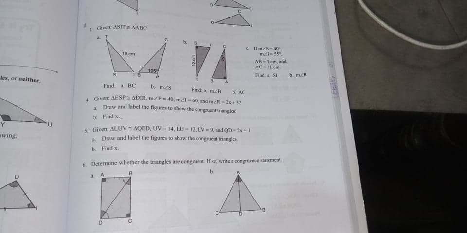 LEBAR
1 Given: ASIT a AABC
a T
c. If m/S - 40".
m=55°,
10 cm
AB-7 cm, and
AC-11 cm.
105
A
b. mZB
I B
Find: a. SI
les, or neither.
B
Find: a. BC
b. m/S
Find: a. m/B
b. AC
. Given: AESP ADIR, mZE- 40, mA= 60, and mR- 2x + 32
. Draw and label the figures to show the congruent triangles.
b. Find x.
S Given: ALUV = AQED, UV = 14, LU - 12, LV =9, and QD - 2x - 1
owing:
Draw and label the figures to show the congruent triangles.
a.
b. Find x.
6. Determine whether the triangles are congruent. If so, write a congruence statement.
B
b.
a.
B
D.
