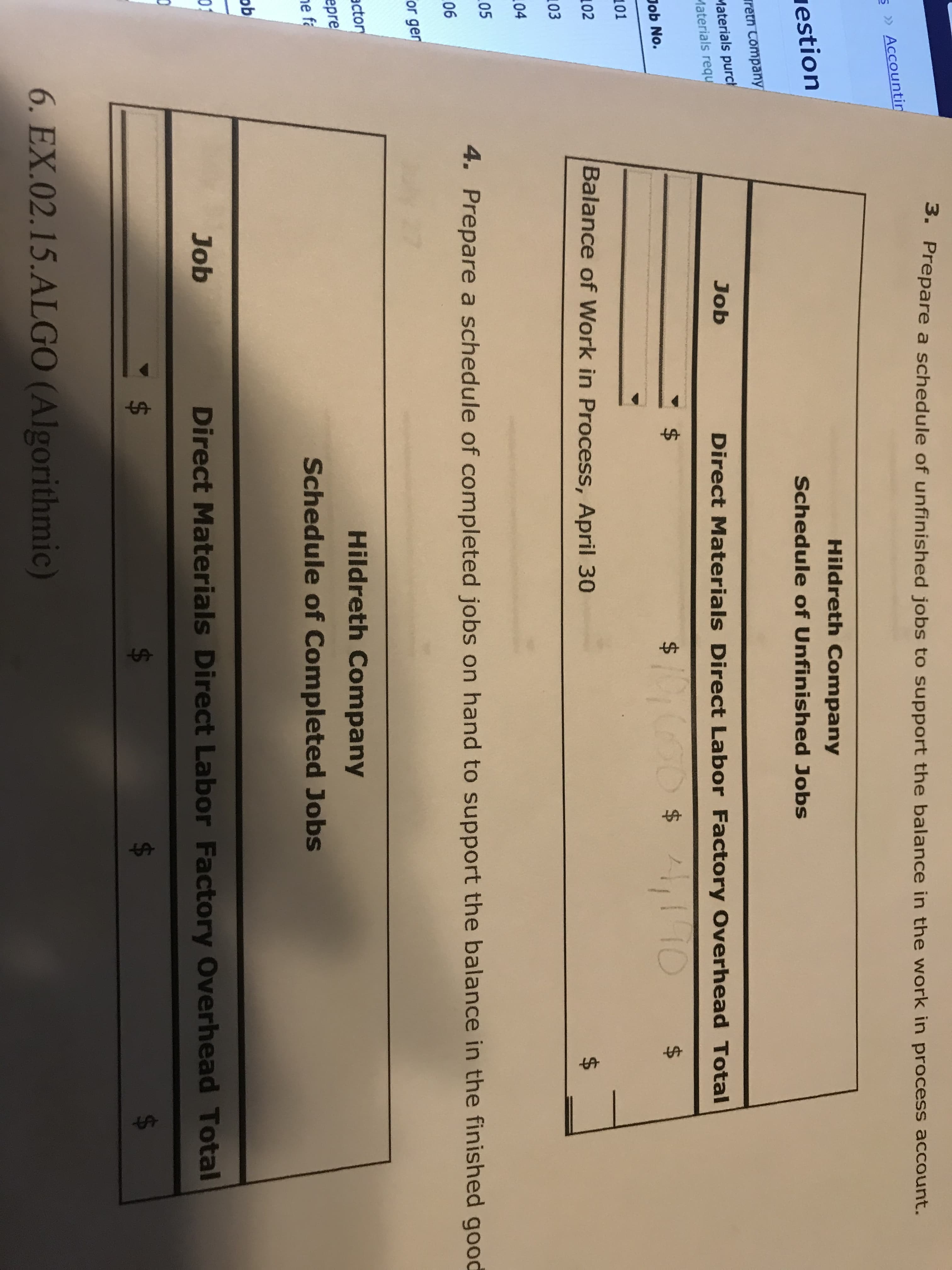 3. Prepare a schedule of unfinished jobs to support the balance in the work in process account.
S » Accountin
iestion
Hildreth Company
Schedule of Unfinished Jobs
retn Company
Materials purch
Materials requ
Job
Direct Materials Direct Labor Factory Overhead Total
Job No.
10000$1,1 TO
$
101
102
Balance of Work in Process, April 30
103
104
$4
05
4. Prepare a schedule of completed jobs on hand to support the balance in the finished good
06
or gen
actor
epre
ne fa
Hildreth Company
Schedule of Completed Jobs
Job
Direct Materials Direct Labor Factory Overhead Total
$4
6. EX.02.15.ALGO (Algorithmic)
$.
%24
%24
%24
%24
%24
%24
%24
%24
