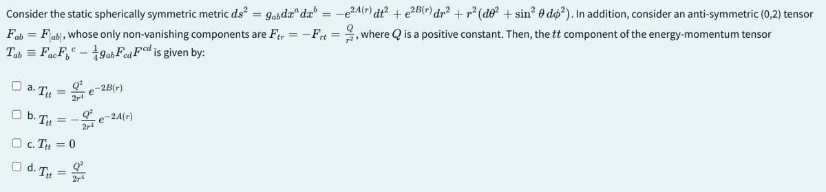 Consider the static spherically symmetric metric ds² = 9abdxdxb = −e²A(r) dt² + e²B(r) dr² + r² (do² + sin² 0 do²). In addition, consider an anti-symmetric (0,2) tensor
Fab = Fab], whose only non-vanishing components are Ftr
, where Q is a positive constant. Then, the tt component of the energy-momentum tensor
-Frt
Q
=
Tab = FF
-
ac
9ab
FF is given by:
a. Ttt
b. Ta
tt
☐ c. Ttt
d. Ttt
Q²
27-4
= 0
=
Q²
27-4
e
Q²
27-4
-2B(r)
-2A(r)